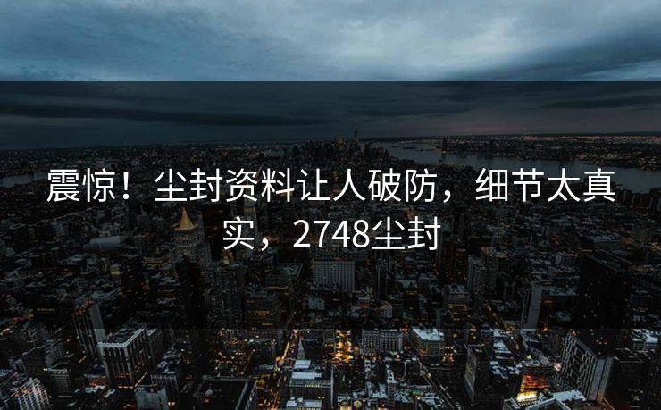 震惊！尘封资料让人破防，细节太真实，2748尘封