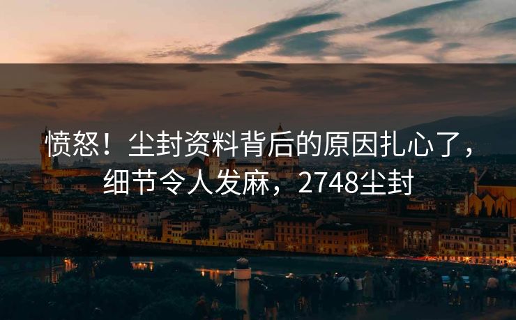 愤怒！尘封资料背后的原因扎心了，细节令人发麻，2748尘封