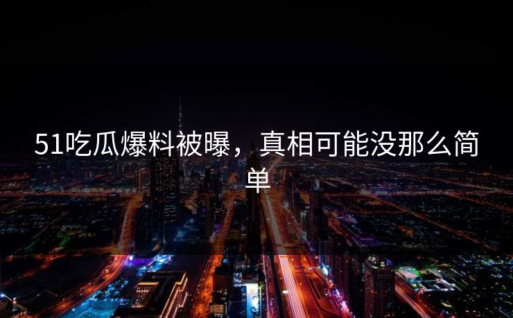 51吃瓜爆料被曝，真相可能没那么简单