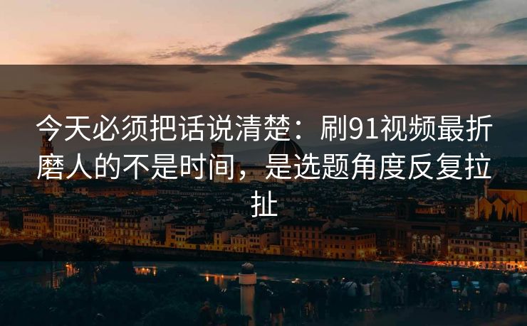 今天必须把话说清楚：刷91视频最折磨人的不是时间，是选题角度反复拉扯