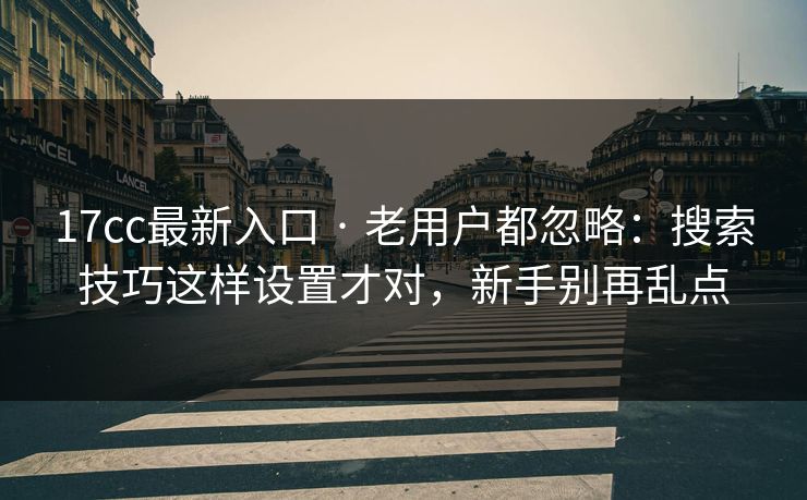 17cc最新入口 · 老用户都忽略：搜索技巧这样设置才对，新手别再乱点