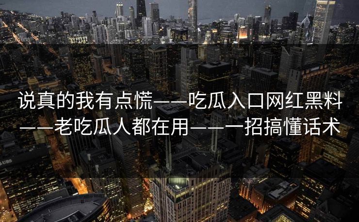说真的我有点慌——吃瓜入口网红黑料——老吃瓜人都在用——一招搞懂话术