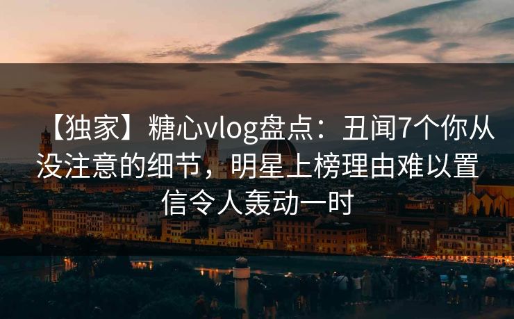 【独家】糖心vlog盘点：丑闻7个你从没注意的细节，明星上榜理由难以置信令人轰动一时