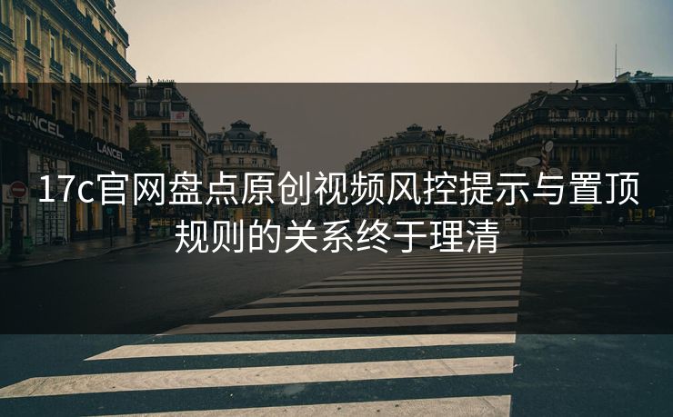 17c官网盘点原创视频风控提示与置顶规则的关系终于理清